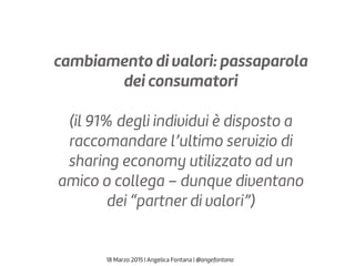 cambiamento di valori: passaparola
dei consumatori
(il 91% degli individui è disposto a
raccomandare l’ultimo servizio di
sharing economy utilizzato ad un
amico o collega – dunque diventano
dei “partner di valori”)
18 Marzo 2015 | Angelica Fontana | @angefontana
 