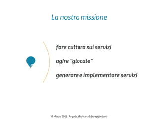 fare cultura sui servizi
agire “glocale”
generare e implementare servizi
18 Marzo 2015 | Angelica Fontana | @angefontana
La nostra missione
 