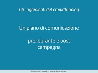 Un piano di comunicazione
pre, durante e post
campagna
Gli ingredienti del crowdfunding
18 Marzo 2015 | Angelica Fontana | @angefontana
 