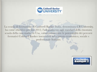 La scuola di formazione di Coldwell Banker Italia, denominata CB University,
ha come obiettivo per ﬁne 2012, l'adeguamento agli standard della rinomata
scuola della casa madre in Usa, valorizzando tutte le potenzialità dei percorsi
  formativi Coldwell Banker inserendoli nel contesto economico, sociale e
                           professionale Italiano.

                                       

                                       
 
