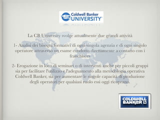 La CB University svolge attualmente due grandi attività

1- Analisi dei bisogni formativi di ogni singola agenzia e di ogni singolo
 operatore attraverso un esame condotto direttamente a contatto con i
                               franchisees

2- Erogazione in loco di seminari o di interventi anche per piccoli gruppi
  sia per facilitare l'utilizzo e l'adeguamento alla metodologia operativa
  Coldwell Banker, sia per aumentare le singole capacità di produzione
           degli operatori per qualsiasi ruolo essi oggi ricoprano.
 