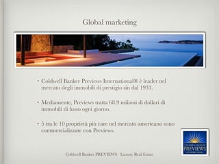 Global marketing




•   Coldwell Banker Previews International® è leader nel
    mercato degli immobili di prestigio sin dal 1933.

•   Mediamente, Previews tratta 68.9 milioni di dollari di
    immobili di lusso ogni giorno.

•   5 tra le 10 proprietà più care nel mercato americano sono
    commercializzate con Previews.



              Coldwell Banker PREVIEWS Luxury Real Estate
 