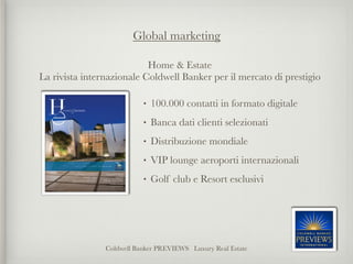 Global marketing

                           Home & Estate
La rivista internazionale Coldwell Banker per il
mercato di prestigio
                                      
                           •   100.000 contatti in formato digitale
                           •   Banca dati clienti selezionati
                           •   Distribuzione mondiale 
                           •   VIP lounge aeroporti internazionali
                           •   Golf club e Resort esclusivi




                Coldwell Banker PREVIEWS Luxury Real Estate
 