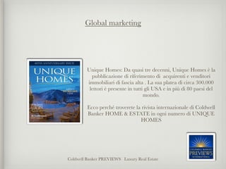Global marketing




         Unique Homes: Da quasi tre decenni, Unique Homes è la
           pubblicazione di riferimento di acquirenti e venditori
         immobiliari di fascia alta . La sua platea di circa 300.000
          lettori è presente in tutti gli USA e in più di 80 paesi del
                                     mondo. 

         Ecco perché troverete la rivista internazionale di Coldwell
         Banker HOME & ESTATE in ogni numero di UNIQUE
                                 HOMES




Coldwell Banker PREVIEWS Luxury Real Estate
 