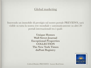 Global marketing



Inserendo un immobile di prestigio sul nostro portale PREVIEWS, sarà
  visible su tutta la nostra rete mondiale e automaticamente su altri 20
                       portali internazionali tra i quali:
                                       
                         Unique Homes
                        Wall Street Journal
                      Exceptional Properties
                         COLLECTION
                       The New York Times
                         duPont Registry




                  Coldwell Banker PREVIEWS Luxury Real Estate
 
