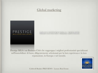 Global marketing




                                MLS LUXURY REAL ESTATE




Prestige MLS è un Business Club che raggruppa i migliori professionisti specializzati
 nell'immobiliare di lusso, diligentemente selezionati per la loro esperienza e la loro
                         reputazione, in Europa e nel mondo.




                     Coldwell Banker PREVIEWS Luxury Real Estate
 