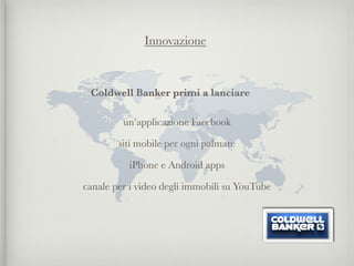 Innovazione



 Coldwell Banker primi a lanciare

         un’applicazione Facebook

        siti mobile per ogni palmare

          iPhone e Android apps

canale per i video degli immobili su YouTube
 