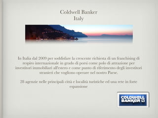 Coldwell Banker
                                  Italy
                                          

                                          

                                          

                                          

  In Italia dal 2009 per soddisfare la crescente richiesta di un franchising di
     respiro internazionale in grado di porsi come polo di attrazione per
investitori immobiliari all'estero e come punto di riferimento degli investitori
                 stranieri che vogliono operare nel nostro Paese.

    28 agenzie nelle principali città e località turistiche ed una rete in forte
                                    espansione
 