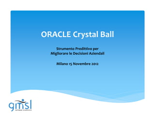 ORACLE Crystal Ball
     Strumento Predittivo per
  Migliorare le Decisioni Aziendali

     Milano 15 Novembre 2012
 