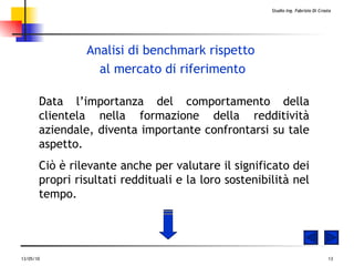 Analisi di benchmark rispetto  al mercato di riferimento Data l’importanza del comportamento della clientela nella formazione della redditività aziendale, diventa importante confrontarsi su tale aspetto. Ciò è rilevante anche per valutare il significato dei propri risultati reddituali e la loro sostenibilità nel tempo. 
