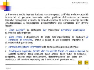 Le Piccole e Medie Imprese Italiane nascono spesso dall’idea e dalle capacità innovatrici di persone inesperte nella gestione dell’azienda attraverso tecniche manageriali evolute. In caso di crescita di business emerge sovente l ’ inadeguatezza a fronteggiare problematiche più complesse per diversi fattori: costi eccessivi  da sostenere  per  mantenere  personale qualificato   all’interno dell’organico; poco tempo  a disposizione da parte dell’imprenditore da dedicare  al  controllo di gestione , anche a causa di un eccessivo impegno n ell’operatività quotidiana; carenza dei sistemi informatici  alla portata della piccola azienda; inadeguato supporto fornito dai consulenti fiscali ed amministrativi  su  aspetti specifici della gestione quali analisi degli indici di bilancio,  budgeting, analisi degli scostamenti, determinazione del costo del  prodotto o del servizio, reporting per il controllo di gestione, ecc.. 
