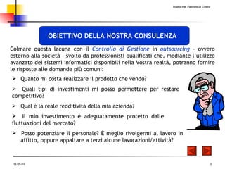 Quanto mi costa realizzare il prodotto che vendo?   Quali tipi di investimenti mi posso permettere per restare  competitivo?   Qual è la reale redditività della mia azienda?  Il mio investimento è adeguatamente protetto dalle  fluttuazioni   del mercato?  Posso potenziare il personale? È meglio rivolgermi al lavoro in  affitto ,  oppure appaltare a terzi alcune lavorazioni/attività?  C olmare questa lacuna  con  il  Controllo di Gestione  in  outsourcing  – ovvero estern o  alla società – svolto da professionisti qualificati che, mediante l’utilizzo avanzato dei sistemi informatici disponibili nella Vostra realtà, potranno fornire le risposte alle domande più comuni : OBIETTIVO DELLA NOSTRA CONSULENZA 