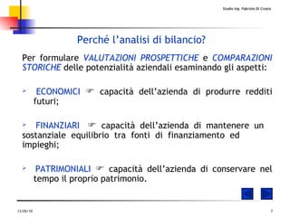 Perché l’analisi di bilancio? Per formulare   VALUTAZIONI PROSPETTICHE  e  COMPARAZIONI STORICHE  delle potenzialità aziendali esaminando gli aspetti: ECONOMICI     capacità dell’azienda di produrre redditi  futuri ; FINANZIARI     capacità dell’azienda di mantenere un  sostanziale equilibrio tra fonti di finanziamento ed  impieghi ; PATRIMONIALI     capacità dell’azienda di conservare nel  tempo il proprio patrimonio .   