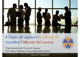 Il Corso di Laurea in Informatica
incontra il Mondo del Lavoro
Presentazione del Corso di Laurea
Prof. Rocco Oliveto (rocco.oliveto@unimol.it)
Pesche (IS) - 15 luglio 2015
 