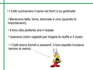 • I Celti cucinavano il pane nei forni o su graticelle
• Bevevano latte, birra, idromele e vino (quando lo
importavano).
• Il loro cibo preferito era il maiale
• Usavano colori vegetali per tingere le stoffe e il corpo
• I Celti erano biondi e possenti, il loro aspetto incuteva
terrore ai nemici
 