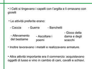• I Celti si tingevano i capelli con l’argilla e li ornavano con
gioielli
• Le attività preferite erano:
- Caccia
- Allevamento
del bestiame
- Guerra - Banchetti
- Gioco della
dama e degli
scacchi
- Ascoltare i
poemi
• Inoltre lavoravano i metalli e realizzavano armature.
• Altra attività importante era il commercio: acquistavano
oggetti di lusso e vino in cambio di cani, cavalli e schiavi.
 