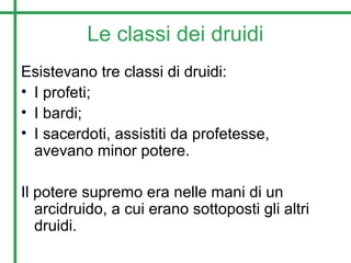 Le classi dei druidi
Esistevano tre classi di druidi:
• I profeti;
• I bardi;
• I sacerdoti, assistiti da profetesse,
avevano minor potere.
Il potere supremo era nelle mani di un
arcidruido, a cui erano sottoposti gli altri
druidi.
 