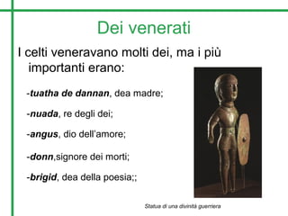 Dei venerati
I celti veneravano molti dei, ma i più
importanti erano:
-tuatha de dannan, dea madre;
-nuada, re degli dei;
-angus, dio dell’amore;
-brigid, dea della poesia;;
-donn,signore dei morti;
Statua di una divinità guerriera
 