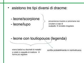 • esistono tre tipi diversi di dracme:
- leone/scorpione
- leone/lupo
- leone con toutiopouos (legenda)
provenienza insubre e cenomane resi
circolari a colpi di
scalpello  tondello irregolare
erano battuti su dischetti di metallo
e colati in coppelle di mattone 
forma più regolare
scritta probabilmente in nord-etrusco
 