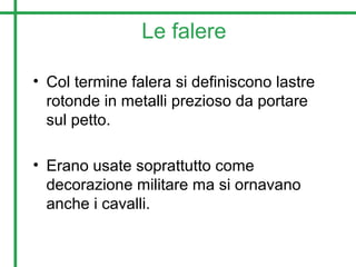 Le falere
• Col termine falera si definiscono lastre
rotonde in metalli prezioso da portare
sul petto.
• Erano usate soprattutto come
decorazione militare ma si ornavano
anche i cavalli.
 