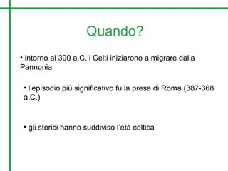 Quando?
• intorno al 390 a.C. i Celti iniziarono a migrare dalla
Pannonia
• l’episodio più significativo fu la presa di Roma (387-368
a.C.)
• gli storici hanno suddiviso l’età celtica
 