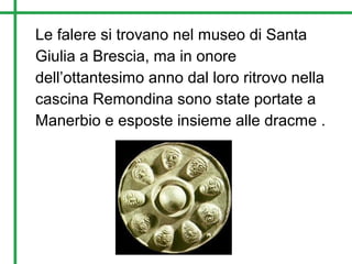 Le falere si trovano nel museo di Santa
Giulia a Brescia, ma in onore
dell’ottantesimo anno dal loro ritrovo nella
cascina Remondina sono state portate a
Manerbio e esposte insieme alle dracme .
 