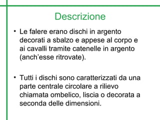 Descrizione
• Le falere erano dischi in argento
decorati a sbalzo e appese al corpo e
ai cavalli tramite catenelle in argento
(anch’esse ritrovate).
• Tutti i dischi sono caratterizzati da una
parte centrale circolare a rilievo
chiamata ombelico, liscia o decorata a
seconda delle dimensioni.
 
