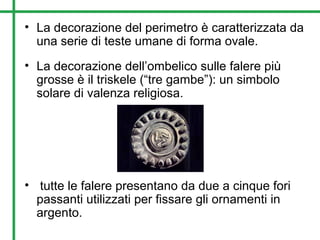 • La decorazione del perimetro è caratterizzata da
una serie di teste umane di forma ovale.
• La decorazione dell’ombelico sulle falere più
grosse è il triskele (“tre gambe”): un simbolo
solare di valenza religiosa.
• tutte le falere presentano da due a cinque fori
passanti utilizzati per fissare gli ornamenti in
argento.
 