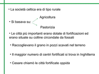 • La società celtica era di tipo rurale
• Si basava su:
Agricoltura
Pastorizia
• Le città più importanti erano dotate di fortificazioni ed
erano situate su colline circondate da fossati
• Raccoglievano il grano in pozzi scavati nel terreno
• Il maggior numero di centri fortificati si trova in Inghilterra
• Cesare chiamò le città fortificate oppida
 
