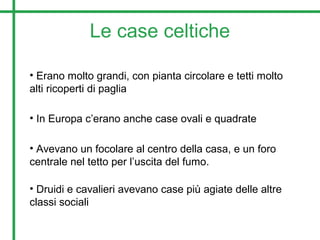Le case celtiche
• Erano molto grandi, con pianta circolare e tetti molto
alti ricoperti di paglia
• In Europa c’erano anche case ovali e quadrate
• Avevano un focolare al centro della casa, e un foro
centrale nel tetto per l’uscita del fumo.
• Druidi e cavalieri avevano case più agiate delle altre
classi sociali
 