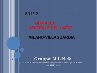 8/11/12

       GITA ALLA
     CENTRALE DEL LATTE

     MILANO-VILLAGUARDIA




           Gruppo: M.L.N. 
Classe 2°media dell’Istituto comprensivo “Ilaria Alpi” di Milano
                         a.s. 2012 - 2013
 