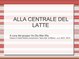 ALLA CENTRALE DEL
          LATTE
A cura del gruppo Ve.Giu.Mar.Wa.
Classe 2°media Istituto comprensivo “Ilaria Alpi” di Milano – a.s. 2012 - 2013
 