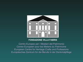 FONDAZIONE VILLA FABRIS
      Centro Europeo per i Mestieri del Patrimonio
    Centre Europeen pour les Metiers du Patrimoine
  European Centre for Heritage Crafts and Professions
Europäisches Zentrum für die Berufe in der Denkmalpflege
 