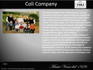 Coli Company COLI SPA is located in the “ Chianti classico ” zone in Tavarnelle Val di Pesa, a pleasant hilly area at about 30 Kms far from Florence, and it became for several years now a well known and established company in wine market. The winery works  for a 70% in Italy and exports the remaining 30% abroad: European and extra-European countries like Russia, Japan, U.s.a., Australia, Korea, Canada, South Africa, and Brasil where Coli is present through different agents and importers. COLI SPA was founded in 1926 as a family company: it produces and sells  all along Chianti and Chianti Classico, together with Orvieto Doc and Classico, Montepulciano d’Abruzzo, Vernaccia di San Gimignano, Morellino di Scansano, Brunello di Montalcino, Vino Nobile di Montepulciano, Vinsanto.  At the moment the company is made up by the fourth Coli generation Belinda, Gianluca, Giacomo, Filippo with the supervision of Giampiero Coli. 
