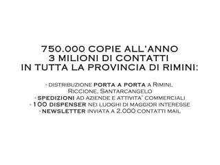 750.000 COPIE ALL’ANNO 3 MILIONI DI CONTATTI   IN TUTTA LA PROVINCIA DI RIMINI: - distribuzione  porta a porta  a Rimini,  Riccione, Santarcangelo -  spedizioni  ad aziende e attivita’ commerciali -  100 dispenser  nei luoghi di maggior interesse -  newsletter  inviata a 2.000 contatti mail 