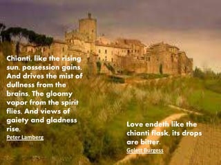 Love endeth like the
chianti flask, its drops
are bitter.
Gelett Burgess
Chianti, like the rising
sun, possession gains,
And drives the mist of
dullness from the
brains, The gloomy
vapor from the spirit
flies, And views of
gaiety and gladness
rise.
Peter Lamberg
 