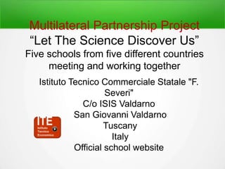 Multilateral Partnership Project
“Let The Science Discover Us”
Five schools from five different countries
meeting and working together
Istituto Tecnico Commerciale Statale "F.
Severi"
C/o ISIS Valdarno
San Giovanni Valdarno
Tuscany
Italy
Official school website
 