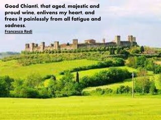 Good Chianti, that aged, majestic and
proud wine, enlivens my heart, and
frees it painlessly from all fatigue and
sadness.
Francesco Redi
 