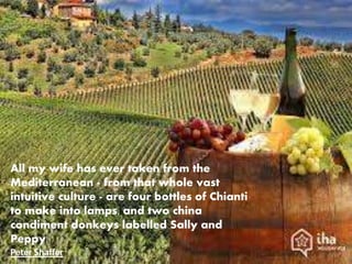All my wife has ever taken from the
Mediterranean - from that whole vast
intuitive culture - are four bottles of Chianti
to make into lamps, and two china
condiment donkeys labelled Sally and
Peppy.
Peter Shaffer
 