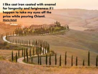 I like cast iron coated with enamel
for longevity and forgiveness if I
happen to take my eyes off the
prize while pouring Chianti.
Mario Batali
 