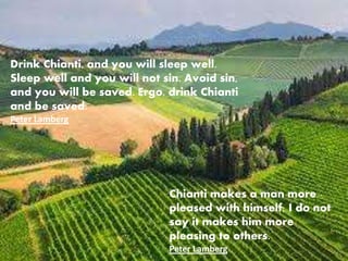 Chianti makes a man more
pleased with himself; I do not
say it makes him more
pleasing to others.
Peter Lamberg
Drink Chianti, and you will sleep well.
Sleep well and you will not sin. Avoid sin,
and you will be saved. Ergo, drink Chianti
and be saved.
Peter Lamberg
 