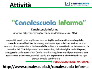Canalescuola Informa
Incontri informativi sui temi della dislessia e dei DSA
In questi incontri, che vogliono avere un taglio molto pratico e colloquiale,
c'è confronto e dibattito, intervengono inoltre specialisti dei vari settoriche
cercano di approfondire e risolvere dubbi sulle varie questioni che interessano la
tematica dei DSA dal punto di vista scolastico, della famiglia, della diagnosi,
deiragazzi e della normativa. Cerchiamo di dare gli strumenti per muoversi con
accuratezza e sicurezza, nonchè spazio alle esperienze e ai contributi che ogni
persona vuole condividere.
PUBBLICAZIONE DEI MATERIALI
http://www.canalescuola.it/canalescuola-informa
Attività
 