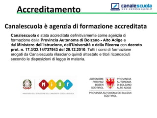 Accreditamento
Canalescuola è agenzia di formazione accreditata
Canalescuola è stata accreditata definitivamente come agenzia di 
formazione dalla Provincia Autonoma di Bolzano - Alto Adige e 
dal Ministero dell'Istruzione, dell'Università e della Ricerca con decreto
prot. n. 17.3/32.14/737943 del 20.12.2010. Tutti i corsi di formazione 
erogati da Canalescuola rilasciano quindi attestato e titoli riconosciuti 
secondo le disposizioni di legge in materia.
 