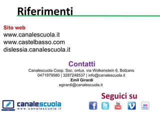 Sito web
www.canalescuola.it
www.castelbasso.com
dislessia.canalescuola.it
Contatti
Canalescuola Coop. Soc. onlus, via Wolkenstein 6, Bolzano 
0471979580 | 3287248537 | info@canalescuola.it 
Emil Girardi
egirardi@canalescuola.it  
Riferimenti
Seguici su
 