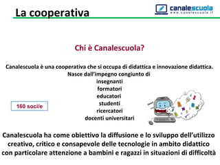 Chi è Canalescuola?
Canalescuola è una cooperativa che si occupa di didattica e innovazione didattica.
Nasce dall’impegno congiunto di
insegnanti
formatori
educatori
studenti
ricercatori
docenti universitari
Canalescuola ha come obiettivo la diffusione e lo sviluppo dell’utilizzo
creativo, critico e consapevole delle tecnologie in ambito didattico
con particolare attenzione a bambini e ragazzi in situazioni di difficoltà
160 soci/e
La cooperativa
 