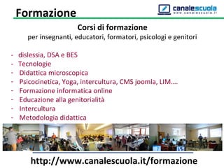 Corsi di formazione
per insegnanti, educatori, formatori, psicologi e genitori
- dislessia, DSA e BES
- Tecnologie
- Didattica microscopica
- Psicocinetica, Yoga, intercultura, CMS joomla, LIM….
- Formazione informatica online
- Educazione alla genitorialità
- Intercultura
- Metodologia didattica
Formazione
http://www.canalescuola.it/formazione
 