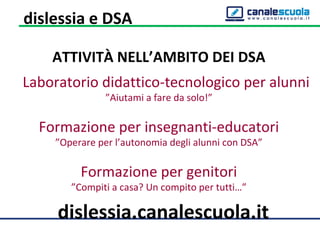 ATTIVITÀ NELL’AMBITO DEI DSA
Laboratorio didattico-tecnologico per alunni
”Aiutami a fare da solo!”
Formazione per insegnanti-educatori
”Operare per l’autonomia degli alunni con DSA”
Formazione per genitori
”Compiti a casa? Un compito per tutti…”
dislessia.canalescuola.it
dislessia e DSA
 