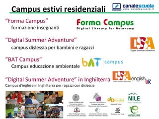 ”Forma Campus”
formazione insegnanti
”Digital Summer Adventure”
campus dislessia per bambini e ragazzi
”BAT Campus”
Campus educazione ambientale
”Digital Summer Adventure” in Inghilterra
Campus d’inglese in Inghilterra per ragazzi con dislessia
Campus estivi residenziali
 