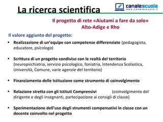 Il valore aggiunto del progetto:
• Realizzazione di un’equipe con competenze differenziate (pedagogista,
educatore, psicologo)
• Scrittura di un progetto condiviso con le realtà del territorio
(neuropsichiatria, servizio psicologico, foniatria, Intendenza Scolastica,
Università, Comune, varie agenzie del territorio)
• Finanziamento delle Istituzione come strumento di coinvolgimento
• Relazione stretta con gli Istituti Comprensivi (coinvolgimento del
dirigente e degli insegnanti, partecipazione ai consigli di classe)
• Sperimentazione dell’uso degli strumenti compensativi in classe con un
docente coinvolto nel progetto
Il progetto di rete «Aiutami a fare da solo»
Alto-Adige e Rho
La ricerca scientifica
 