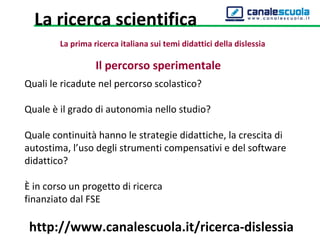 Il percorso sperimentale
Quali le ricadute nel percorso scolastico?
Quale è il grado di autonomia nello studio?
Quale continuità hanno le strategie didattiche, la crescita di
autostima, l’uso degli strumenti compensativi e del software
didattico?
È in corso un progetto di ricerca
finanziato dal FSE
http://www.canalescuola.it/ricerca-dislessia
La ricerca scientifica
La prima ricerca italiana sui temi didattici della dislessia
 